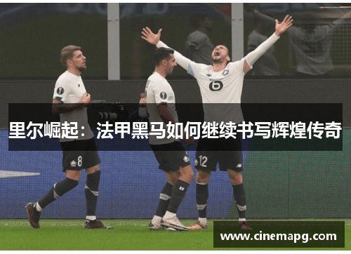 里尔崛起:法甲黑马如何继续书写辉煌传奇 里尔崛起:法甲黑马如何继续书写辉煌传奇