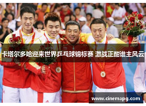 卡塔尔多哈迎来世界乒乓球锦标赛 激战正酣谁主风云