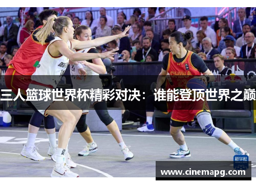 三人篮球世界杯精彩对决:谁能登顶世界之巅 三人篮球世界杯精彩对决:谁能登顶世界之巅