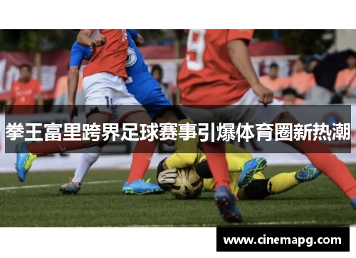 拳王富里跨界足球赛事引爆体育圈新热潮 拳王富里跨界足球赛事引爆体育圈新热潮