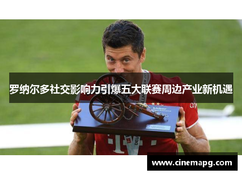 罗纳尔多社交影响力引爆五大联赛周边产业新机遇